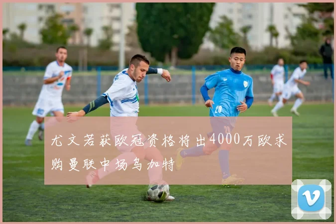 尤文若获欧冠资格将出4000万欧求购曼联中场乌加特