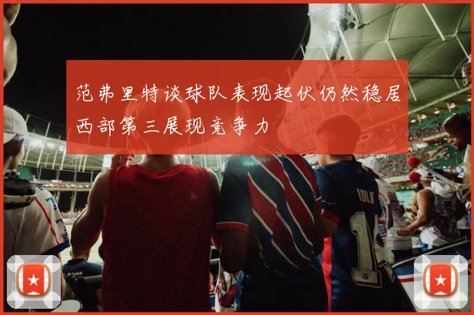 范弗里特谈球队表现起伏仍然稳居西部第三展现竞争力