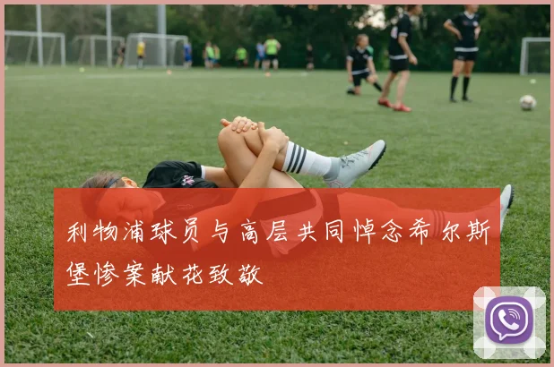 利物浦球员与高层共同悼念希尔斯堡惨案献花致敬
