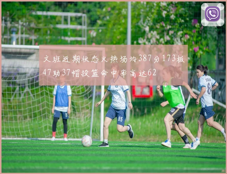 文班近期状态火热场均387分173板47助37帽投篮命中率高达62