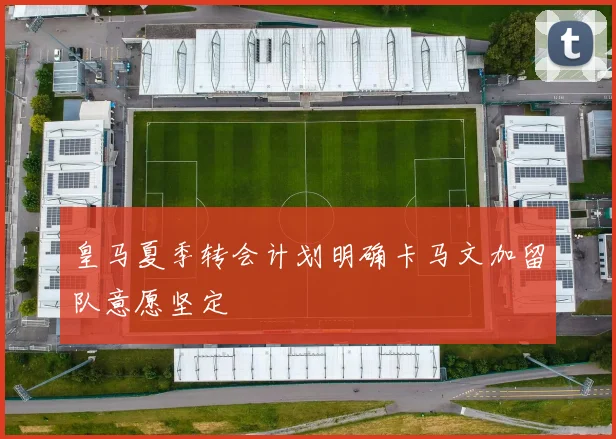 皇马夏季转会计划明确卡马文加留队意愿坚定
