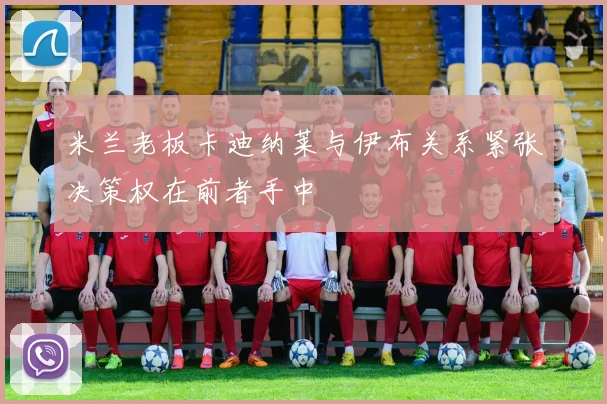 米兰老板卡迪纳莱与伊布关系紧张决策权在前者手中