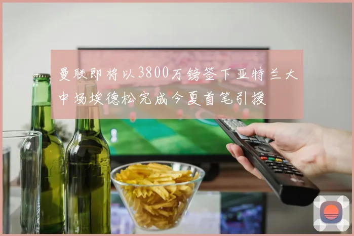 曼联即将以3800万镑签下亚特兰大中场埃德松完成今夏首笔引援