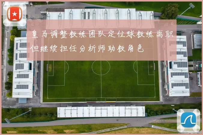 皇马调整教练团队定位球教练离职但继续担任分析师助教角色