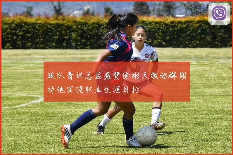 狼队青训总监盛赞徐彬天赋超群期待他实现职业生涯目标