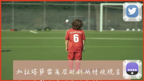 加拉塔萨雷高层对科纳特歧视言论的回应引发广泛关注与讨论