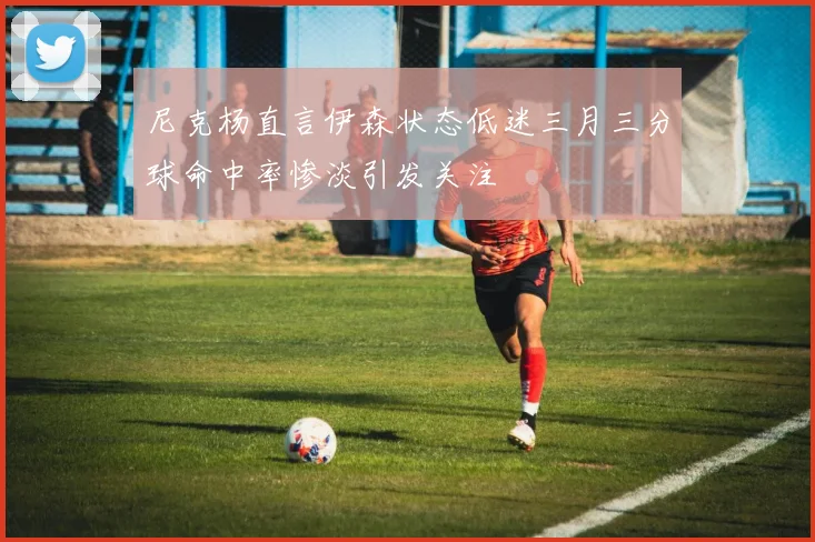尼克杨直言伊森状态低迷三月三分球命中率惨淡引发关注