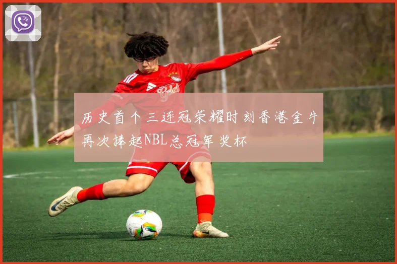 历史首个三连冠荣耀时刻香港金牛再次捧起NBL总冠军奖杯