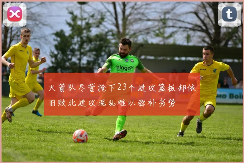 火箭队尽管抢下23个进攻篮板却依旧败北进攻混乱难以弥补劣势