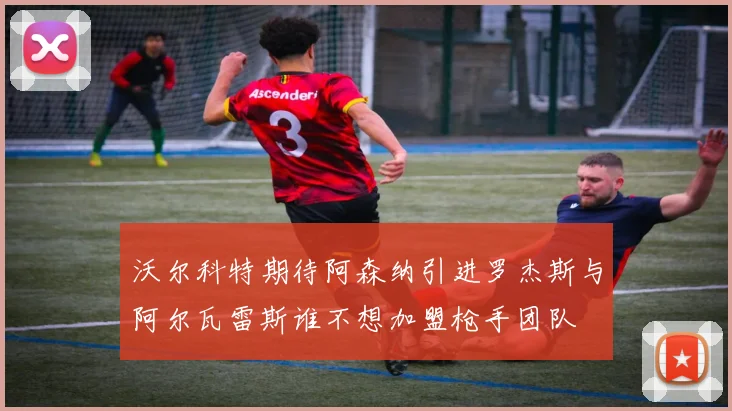 沃尔科特期待阿森纳引进罗杰斯与阿尔瓦雷斯谁不想加盟枪手团队