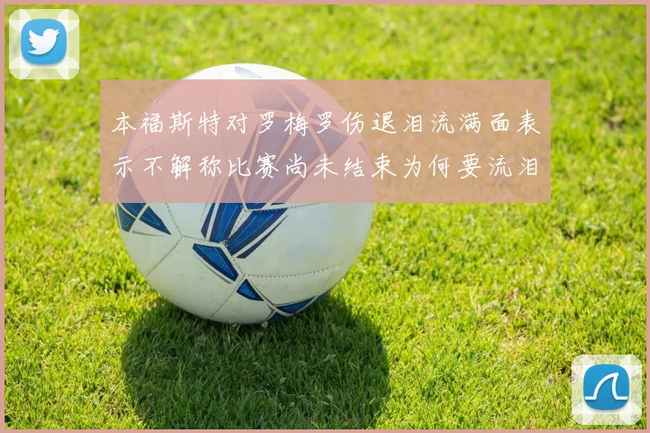 本福斯特对罗梅罗伤退泪流满面表示不解称比赛尚未结束为何要流泪