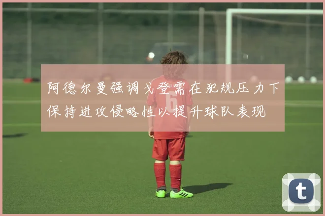 阿德尔曼强调戈登需在犯规压力下保持进攻侵略性以提升球队表现