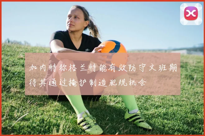 加内特称格兰特能有效防守文班期待其通过掩护制造犯规机会
