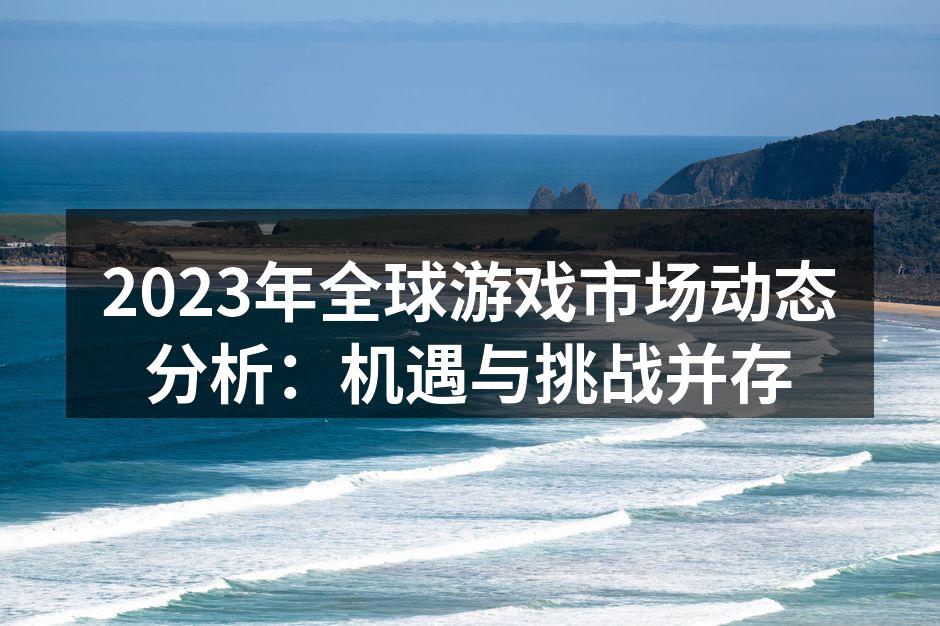 2023年全球游戏市场动态分析：机遇与挑战并存